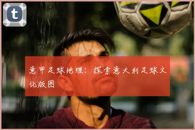 意甲足球地理:探索意大利足球文化版图