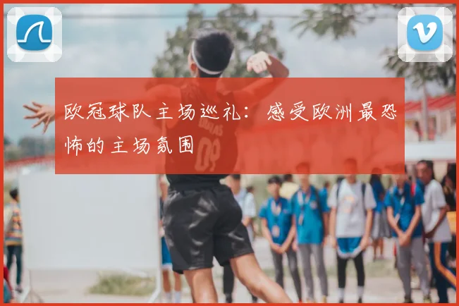 欧冠球队主场巡礼：感受欧洲最恐怖的主场氛围