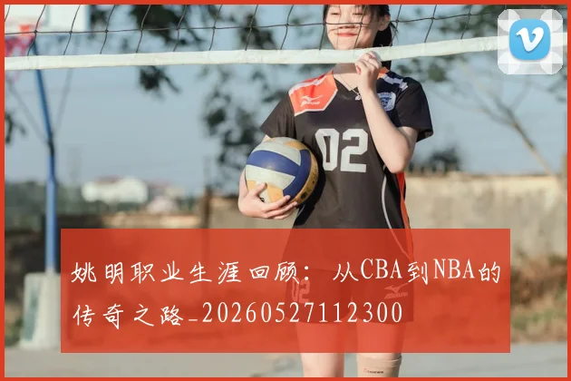 姚明职业生涯回顾：从CBA到NBA的传奇之路_20260527112300