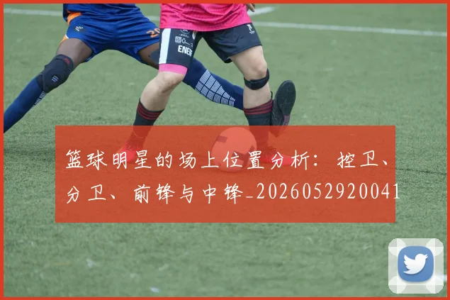 篮球明星的场上位置分析:控卫、分卫、前锋与中锋_20260529200419