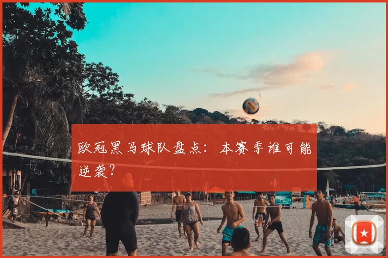 欧冠黑马球队盘点:本赛季谁可能逆袭?